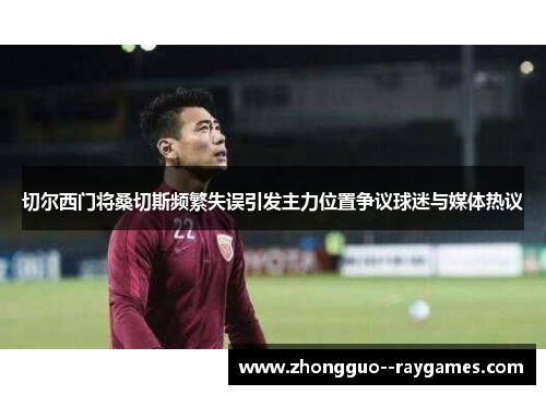 切尔西门将桑切斯频繁失误引发主力位置争议球迷与媒体热议 切尔西门将桑切斯频繁失误引发主力位置争议球迷与媒体热议