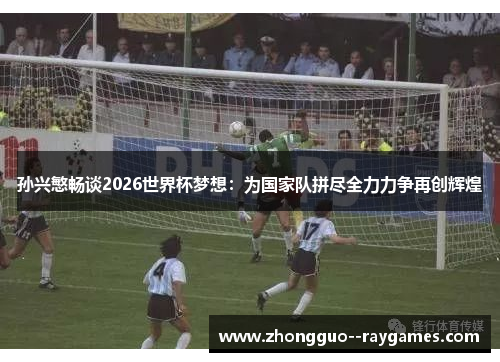 孙兴慜畅谈2026世界杯梦想:为国家队拼尽全力力争再创辉煌 孙兴慜畅谈2026世界杯梦想:为国家队拼尽全力力争再创辉煌