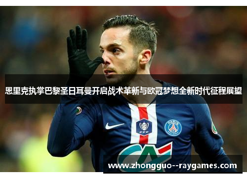 恩里克执掌巴黎圣日耳曼开启战术革新与欧冠梦想全新时代征程展望
