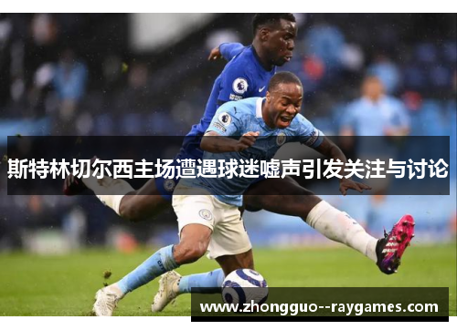 斯特林切尔西主场遭遇球迷嘘声引发关注与讨论 斯特林切尔西主场遭遇球迷嘘声引发关注与讨论