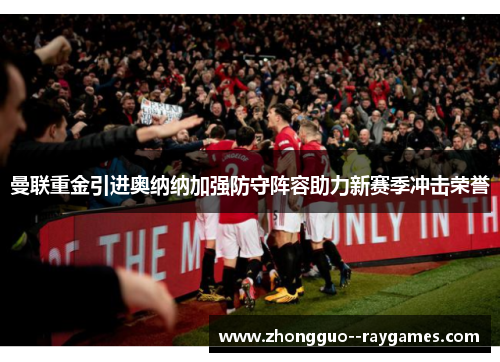 曼联重金引进奥纳纳加强防守阵容助力新赛季冲击荣誉 曼联重金引进奥纳纳加强防守阵容助力新赛季冲击荣誉