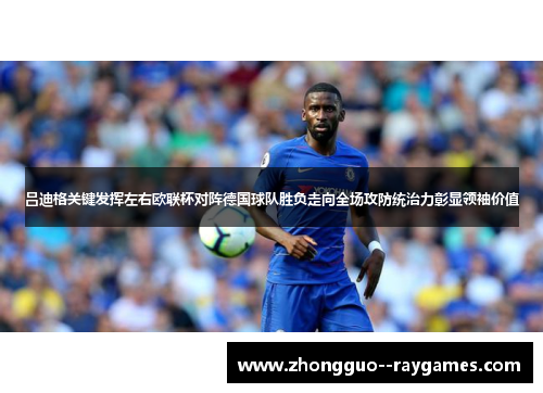 吕迪格关键发挥左右欧联杯对阵德国球队胜负走向全场攻防统治力彰显领袖价值