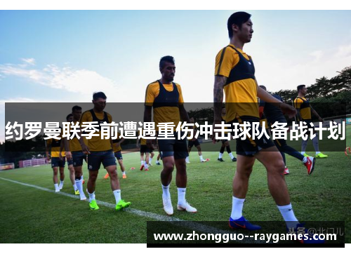 约罗曼联季前遭遇重伤冲击球队备战计划 约罗曼联季前遭遇重伤冲击球队备战计划