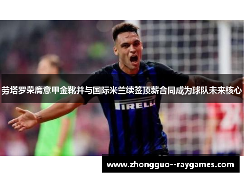 劳塔罗荣膺意甲金靴并与国际米兰续签顶薪合同成为球队未来核心 劳塔罗荣膺意甲金靴并与国际米兰续签顶薪合同成为球队未来核心