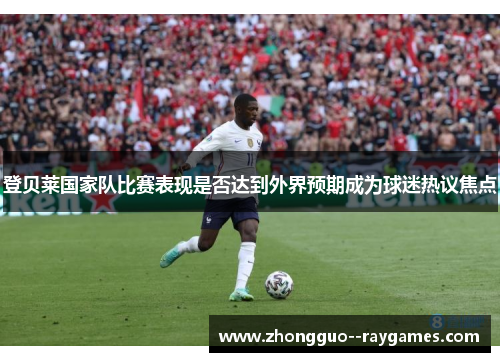 登贝莱国家队比赛表现是否达到外界预期成为球迷热议焦点